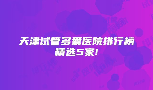 天津试管多囊医院排行榜精选5家!