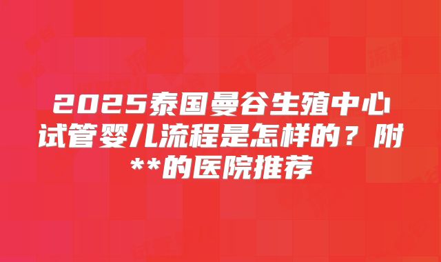 2025泰国曼谷生殖中心试管婴儿流程是怎样的？附**的医院推荐