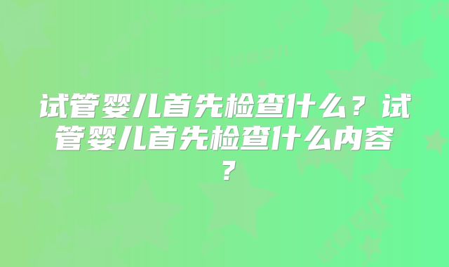 试管婴儿首先检查什么？试管婴儿首先检查什么内容？