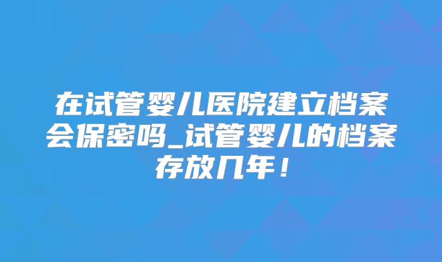在试管婴儿医院建立档案会保密吗_试管婴儿的档案存放几年！