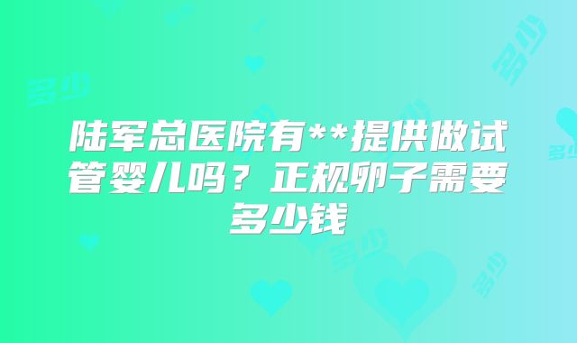 陆军总医院有**提供做试管婴儿吗？正规卵子需要多少钱