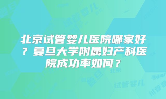 北京试管婴儿医院哪家好？复旦大学附属妇产科医院成功率如何？