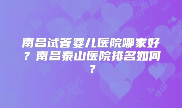 南昌试管婴儿医院哪家好?南昌泰山医院排名如何?