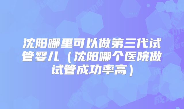 沈阳哪里可以做第三代试管婴儿（沈阳哪个医院做试管成功率高）