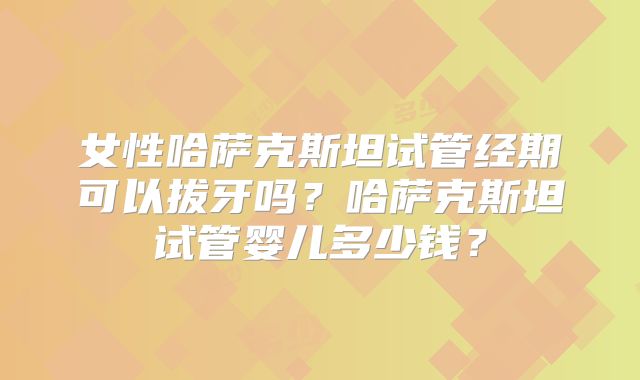 女性哈萨克斯坦试管经期可以拔牙吗?哈萨克斯坦试管婴儿多少钱?