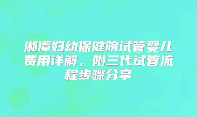 湘潭妇幼保健院试管婴儿费用详解，附三代试管流程步骤分享