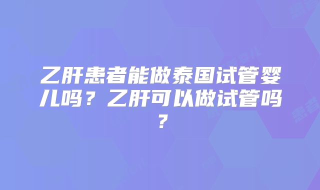 乙肝患者能做泰国试管婴儿吗?乙肝可以做试管吗?