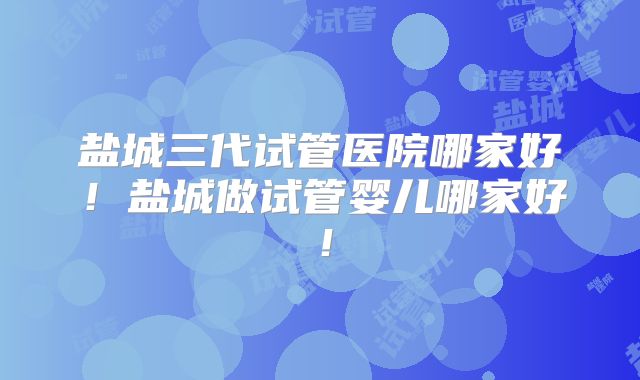 盐城三代试管医院哪家好!盐城做试管婴儿哪家好!