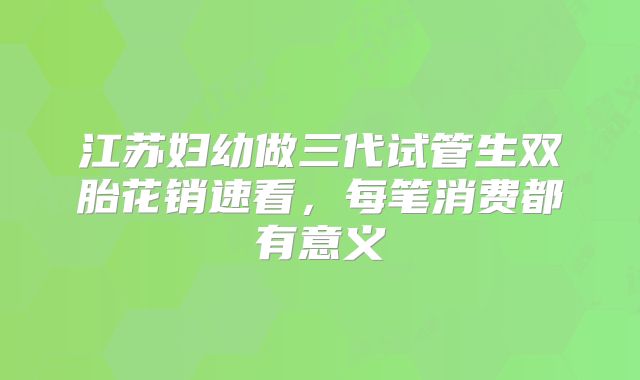 江苏妇幼做三代试管生双胎花销速看，每笔消费都有意义