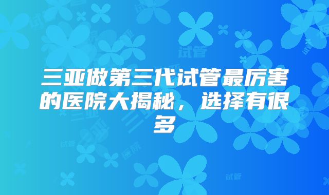 三亚做第三代试管最厉害的医院大揭秘，选择有很多