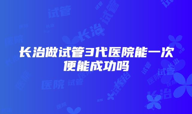 长治做试管3代医院能一次便能成功吗