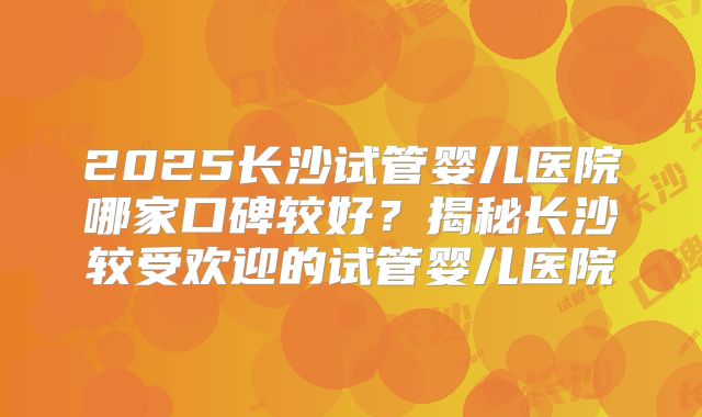 2025长沙试管婴儿医院哪家口碑较好？揭秘长沙较受欢迎的试管婴儿医院