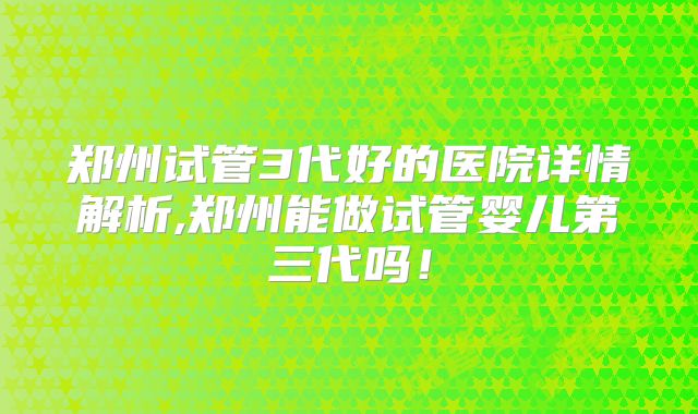 郑州试管3代好的医院详情解析,郑州能做试管婴儿第三代吗！