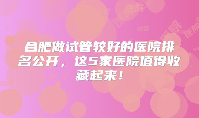 合肥做试管较好的医院排名公开，这5家医院值得收藏起来！