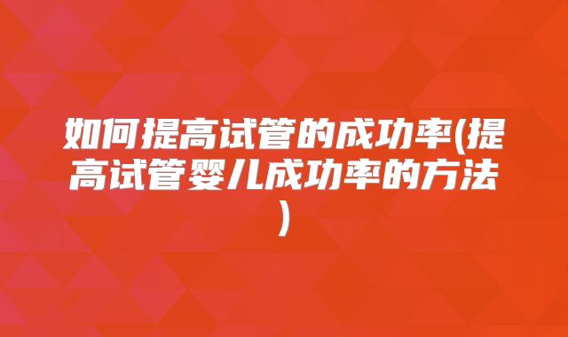 如何提高试管的成功率(提高试管婴儿成功率的方法)