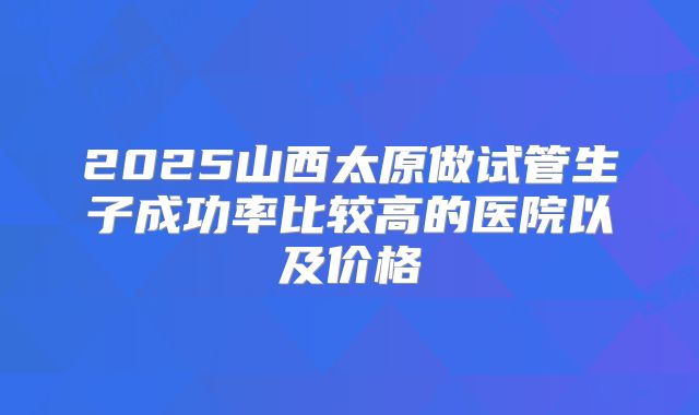 2025山西太原做试管生子成功率比较高的医院以及价格