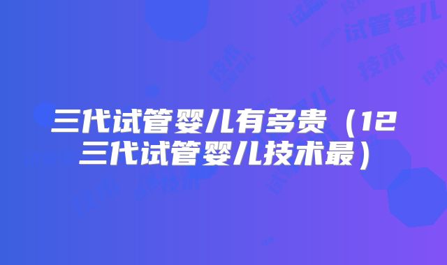 三代试管婴儿有多贵（12三代试管婴儿技术最）