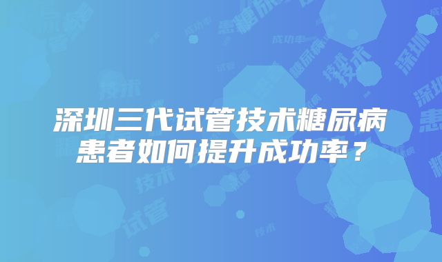 深圳三代试管技术糖尿病患者如何提升成功率？