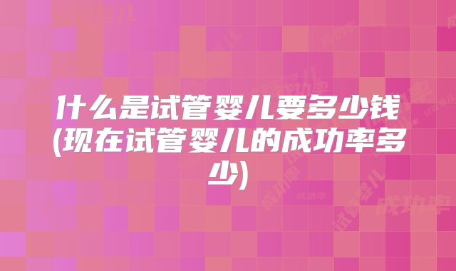 什么是试管婴儿要多少钱(现在试管婴儿的成功率多少)