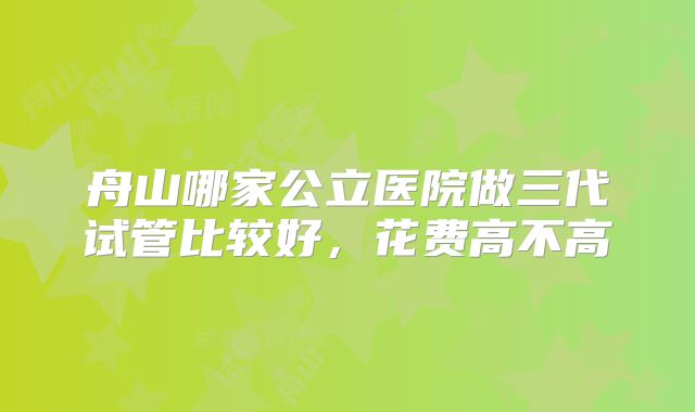 舟山哪家公立医院做三代试管比较好,花费高不高