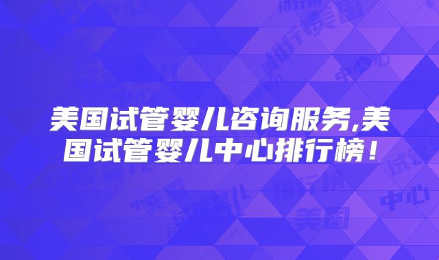 美国试管婴儿咨询服务,美国试管婴儿中心排行榜！
