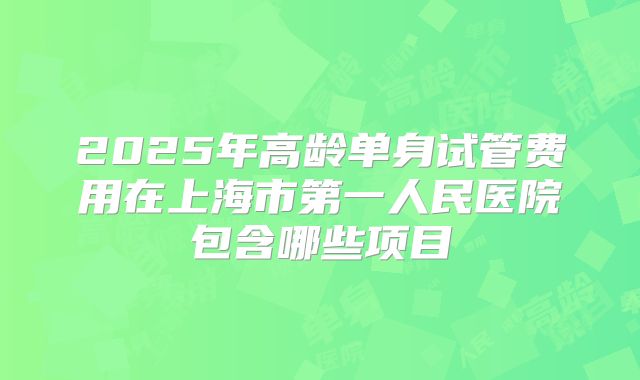 2025年高龄单身试管费用在上海市第一人民医院包含哪些项目
