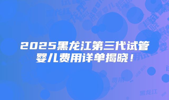 2025黑龙江第三代试管婴儿费用详单揭晓！