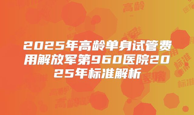 2025年高龄单身试管费用解放军第960医院2025年标准解析