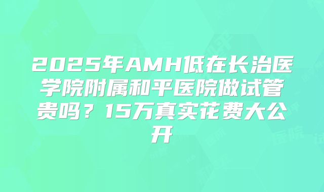 2025年AMH低在长治医学院附属和平医院做试管贵吗?15万真实花费大公开