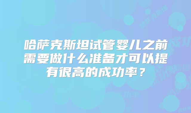 哈萨克斯坦试管婴儿之前需要做什么准备才可以提有很高的成功率？