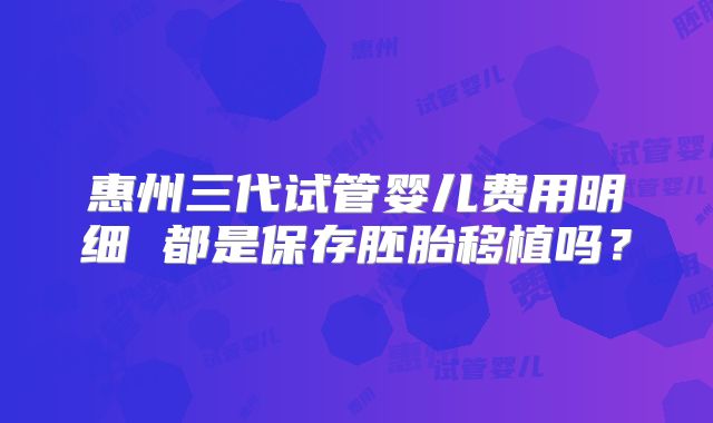 惠州三代试管婴儿费用明细 都是保存胚胎移植吗？