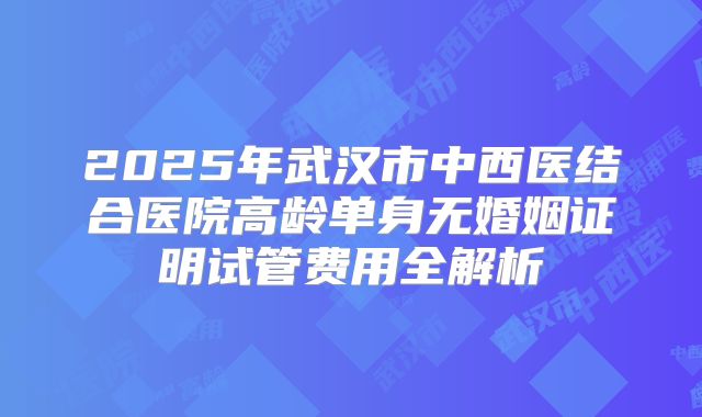 2025年武汉市中西医结合医院高龄单身无婚姻证明试管费用全解析
