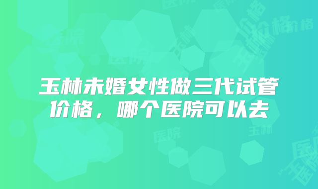 玉林未婚女性做三代试管价格，哪个医院可以去