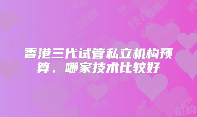香港三代试管私立机构预算，哪家技术比较好