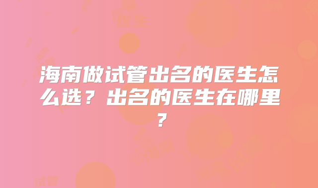 海南做试管出名的医生怎么选？出名的医生在哪里？