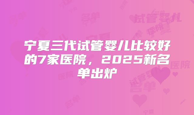 宁夏三代试管婴儿比较好的7家医院，2025新名单出炉
