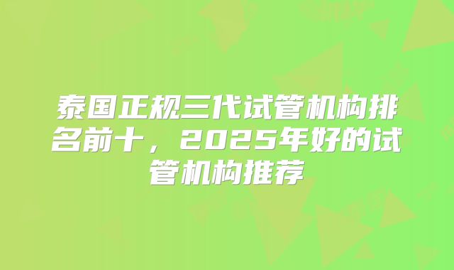 泰国正规三代试管机构排名前十，2025年好的试管机构推荐