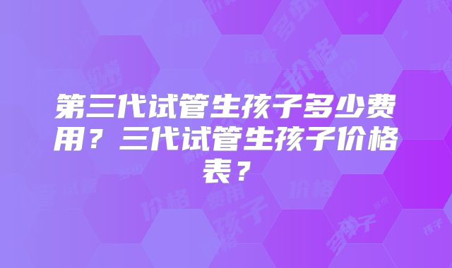 第三代试管生孩子多少费用？三代试管生孩子价格表？