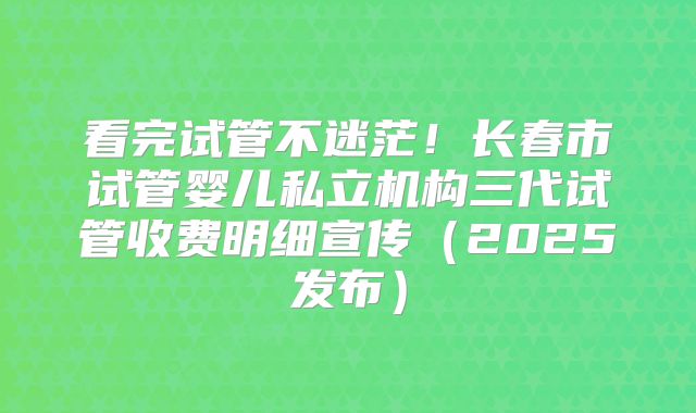 看完试管不迷茫！长春市试管婴儿私立机构三代试管收费明细宣传（2025发布）