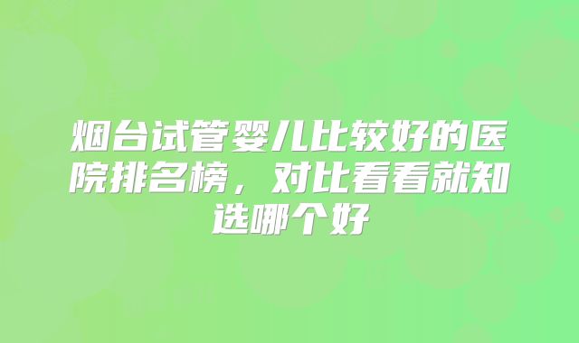 烟台试管婴儿比较好的医院排名榜，对比看看就知选哪个好