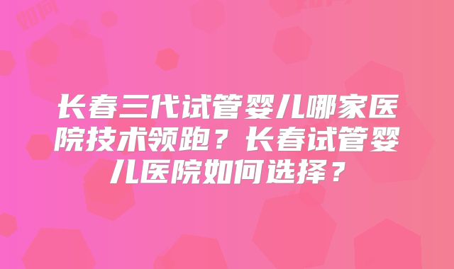 长春三代试管婴儿哪家医院技术领跑？长春试管婴儿医院如何选择？