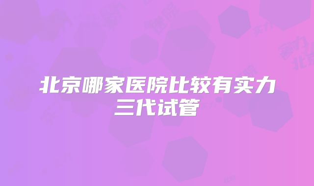 北京哪家医院比较有实力三代试管