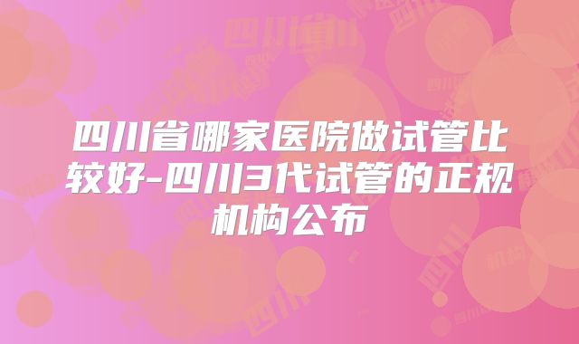 四川省哪家医院做试管比较好-四川3代试管的正规机构公布