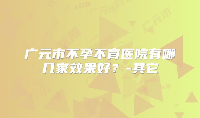 广元市不孕不育医院有哪几家效果好？-其它