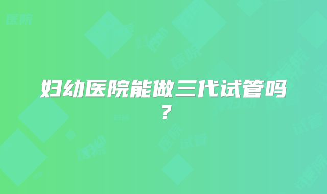 妇幼医院能做三代试管吗？