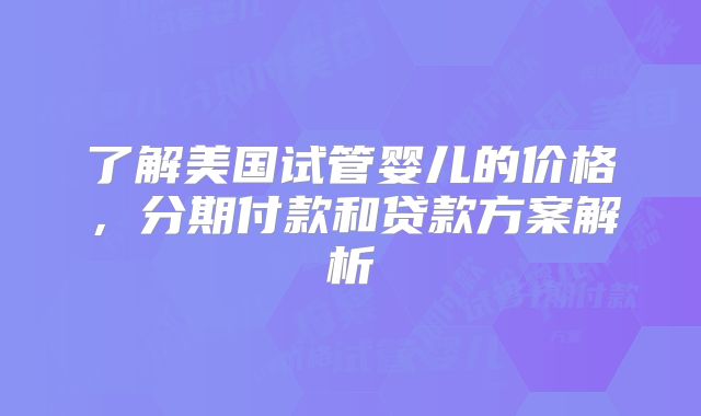了解美国试管婴儿的价格，分期付款和贷款方案解析