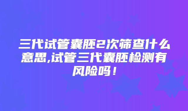 三代试管囊胚2次筛查什么意思,试管三代囊胚检测有风险吗!
