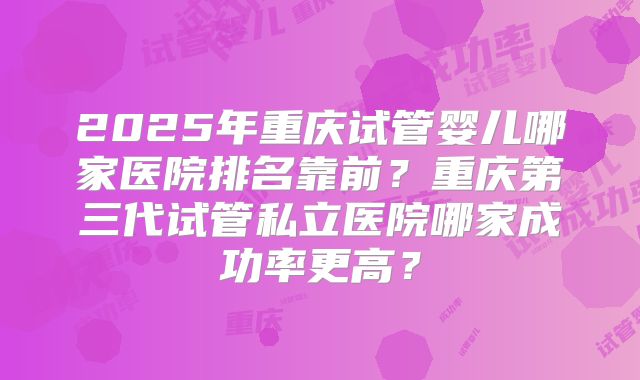 2025年重庆试管婴儿哪家医院排名靠前？重庆第三代试管私立医院哪家成功率更高？