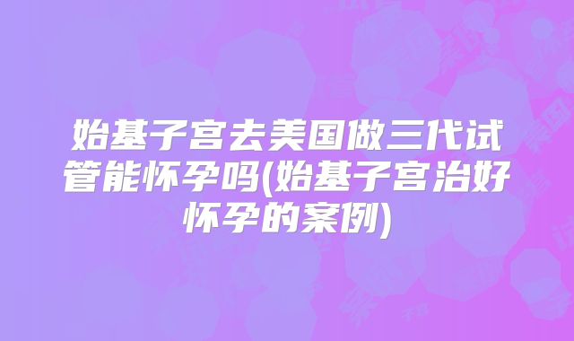 始基子宫去美国做三代试管能怀孕吗(始基子宫治好怀孕的案例)