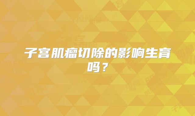 子宫肌瘤切除的影响生育吗？